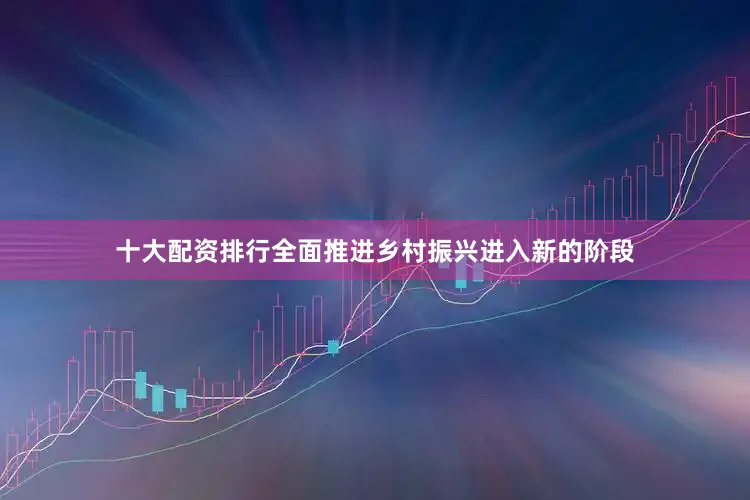 十大配资排行全面推进乡村振兴进入新的阶段