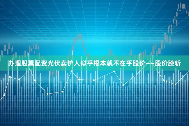 办理股票配资光伏卖铲人似乎根本就不在乎股价——股价膝斩