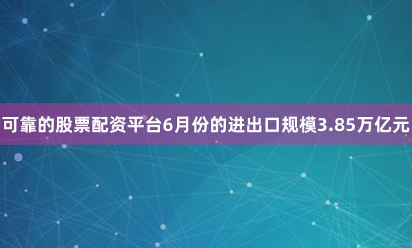 可靠的股票配资平台6月份的进出口规模3.85万亿元