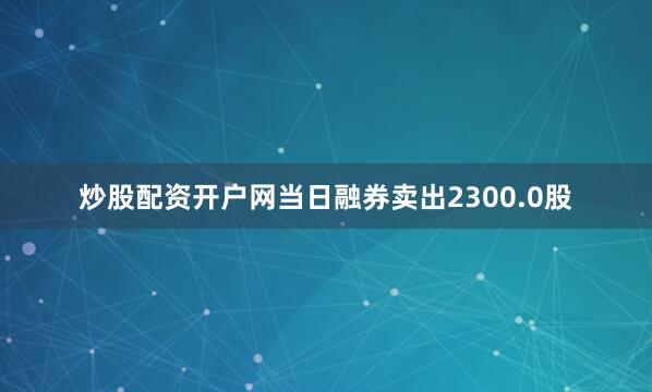 炒股配资开户网当日融券卖出2300.0股