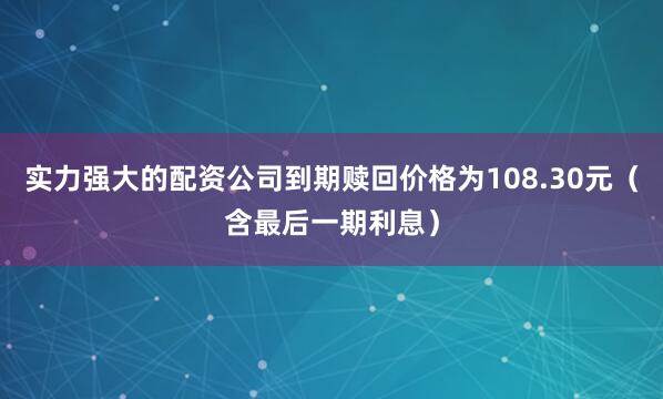 实力强大的配资公司到期赎回价格为108.30元（含最后一期利息）