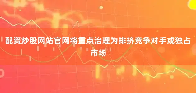配资炒股网站官网将重点治理为排挤竞争对手或独占市场