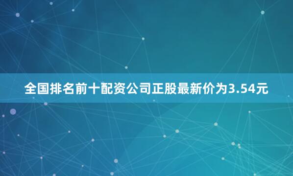 全国排名前十配资公司正股最新价为3.54元