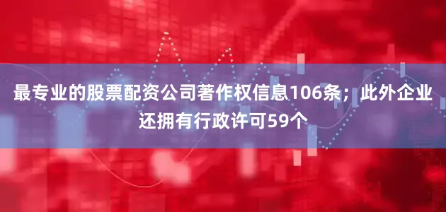 最专业的股票配资公司著作权信息106条；此外企业还拥有行政许可59个